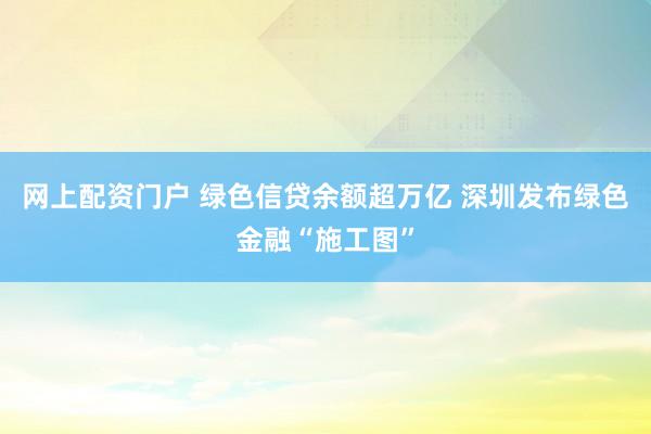 网上配资门户 绿色信贷余额超万亿 深圳发布绿色金融“施工图”