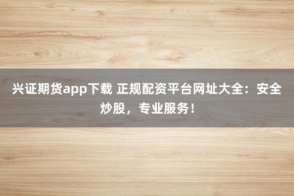兴证期货app下载 正规配资平台网址大全：安全炒股，专业服务！