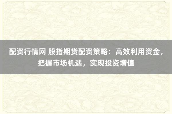 配资行情网 股指期货配资策略：高效利用资金，把握市场机遇，实现投资增值
