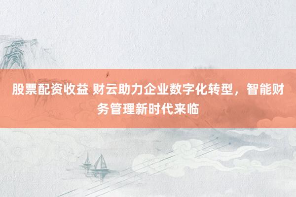 股票配资收益 财云助力企业数字化转型，智能财务管理新时代来临