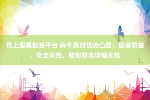 线上股票配资平台 犇牛聚财优势凸显：稳健收益，安全可控，助您财富增值无忧
