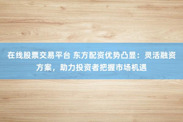 在线股票交易平台 东方配资优势凸显：灵活融资方案，助力投资者把握市场机遇