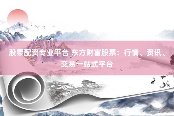 股票配资专业平台 东方财富股票：行情、资讯、交易一站式平台