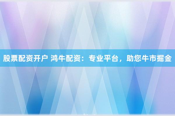 股票配资开户 鸿牛配资：专业平台，助您牛市掘金