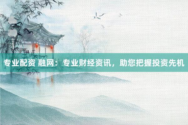 专业配资 融网：专业财经资讯，助您把握投资先机