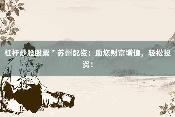 杠杆炒股股票 * 苏州配资：助您财富增值，轻松投资！