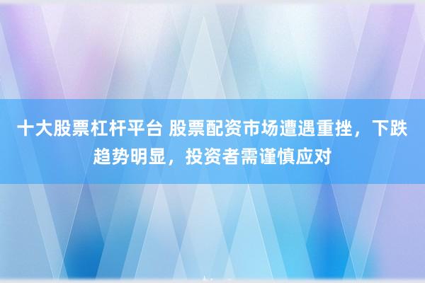 十大股票杠杆平台 股票配资市场遭遇重挫，下跌趋势明显，投资者需谨慎应对