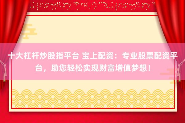 十大杠杆炒股指平台 宝上配资：专业股票配资平台，助您轻松实现财富增值梦想！