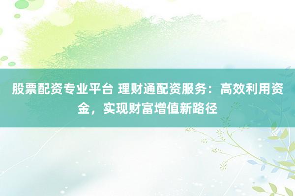 股票配资专业平台 理财通配资服务：高效利用资金，实现财富增值新路径