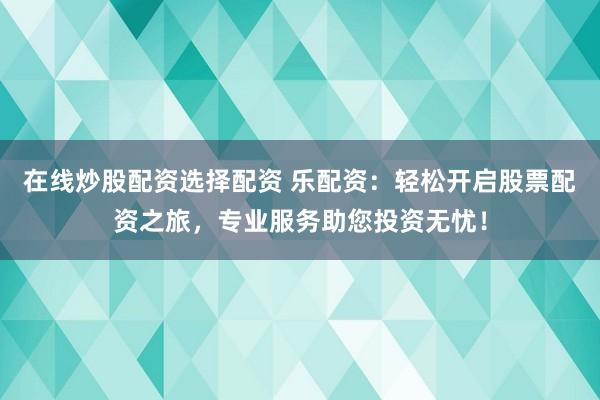 在线炒股配资选择配资 乐配资：轻松开启股票配资之旅，专业服务助您投资无忧！
