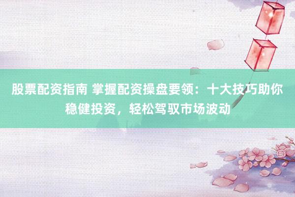股票配资指南 掌握配资操盘要领：十大技巧助你稳健投资，轻松驾驭市场波动