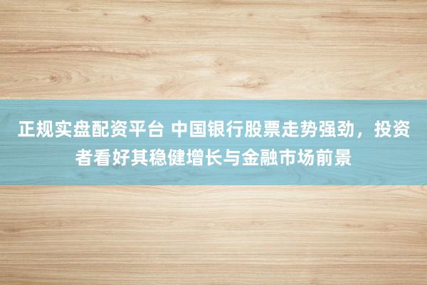 正规实盘配资平台 中国银行股票走势强劲，投资者看好其稳健增长与金融市场前景