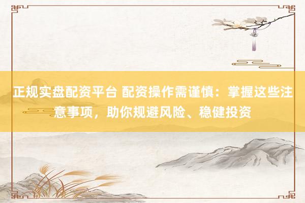 正规实盘配资平台 配资操作需谨慎：掌握这些注意事项，助你规避风险、稳健投资