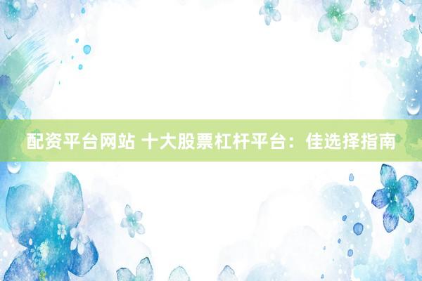 配资平台网站 十大股票杠杆平台：佳选择指南