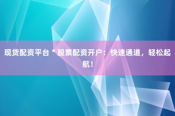 现货配资平台 * 股票配资开户：快速通道，轻松起航！
