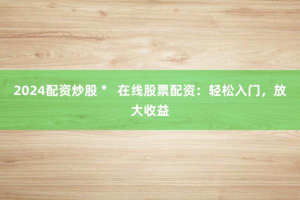 2024配资炒股 *   在线股票配资：轻松入门，放大收益