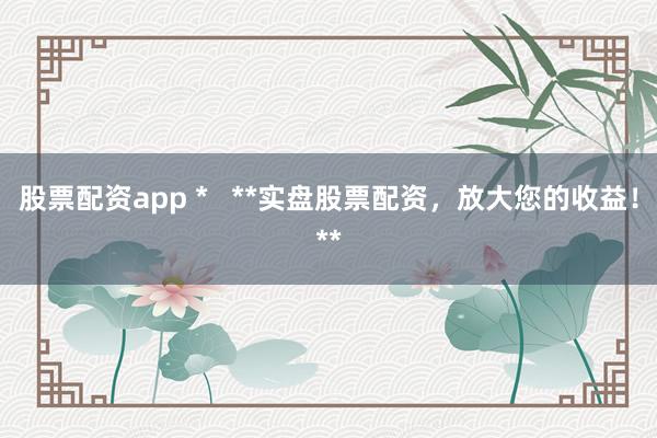 股票配资app *   **实盘股票配资，放大您的收益！**