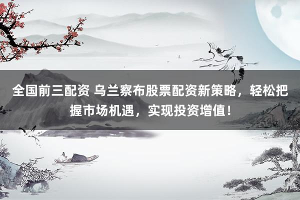 全国前三配资 乌兰察布股票配资新策略，轻松把握市场机遇，实现投资增值！
