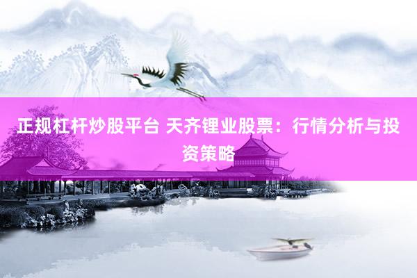 正规杠杆炒股平台 天齐锂业股票：行情分析与投资策略