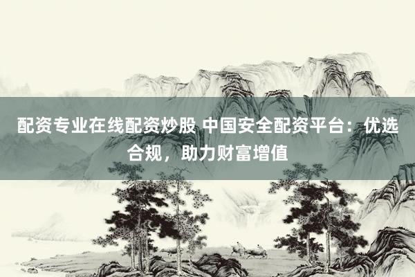 配资专业在线配资炒股 中国安全配资平台：优选合规，助力财富增值