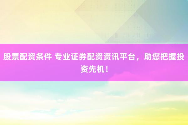股票配资条件 专业证券配资资讯平台，助您把握投资先机！