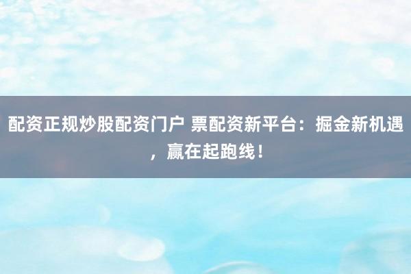 配资正规炒股配资门户 票配资新平台：掘金新机遇，赢在起跑线！