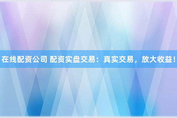 在线配资公司 配资实盘交易：真实交易，放大收益！