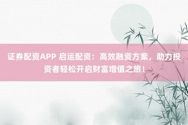证券配资APP 启运配资：高效融资方案，助力投资者轻松开启财富增值之旅！
