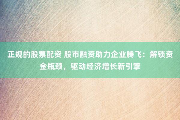 正规的股票配资 股市融资助力企业腾飞：解锁资金瓶颈，驱动经济增长新引擎