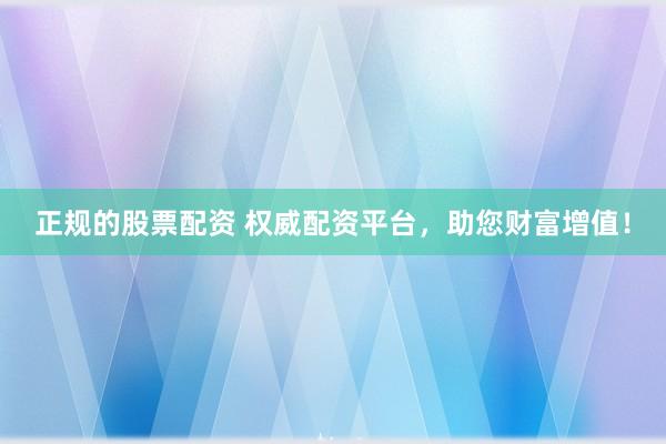正规的股票配资 权威配资平台，助您财富增值！