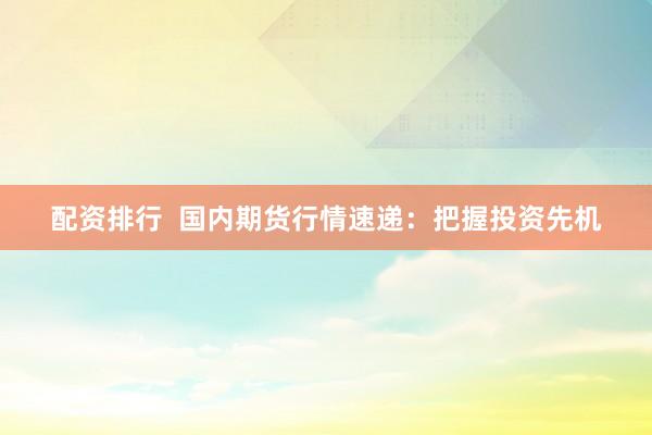 配资排行  国内期货行情速递：把握投资先机