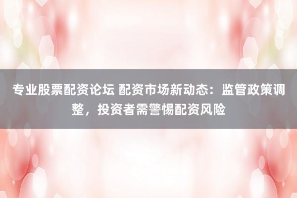 专业股票配资论坛 配资市场新动态：监管政策调整，投资者需警惕配资风险