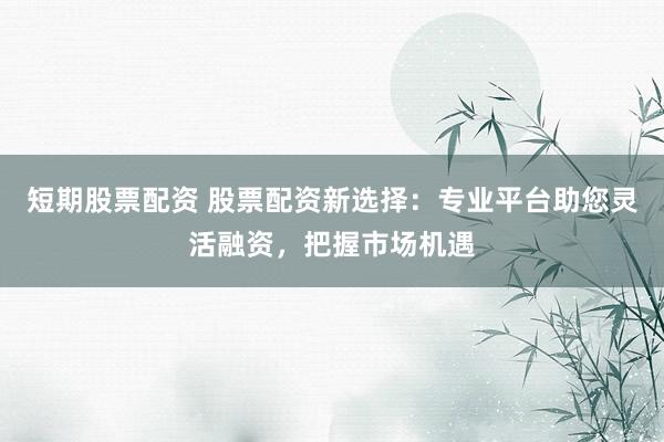 短期股票配资 股票配资新选择：专业平台助您灵活融资，把握市场机遇
