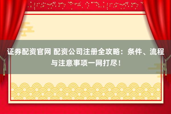 证券配资官网 配资公司注册全攻略：条件、流程与注意事项一网打尽！