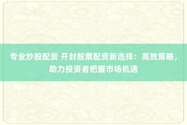 专业炒股配资 开封股票配资新选择：高效策略，助力投资者把握市场机遇
