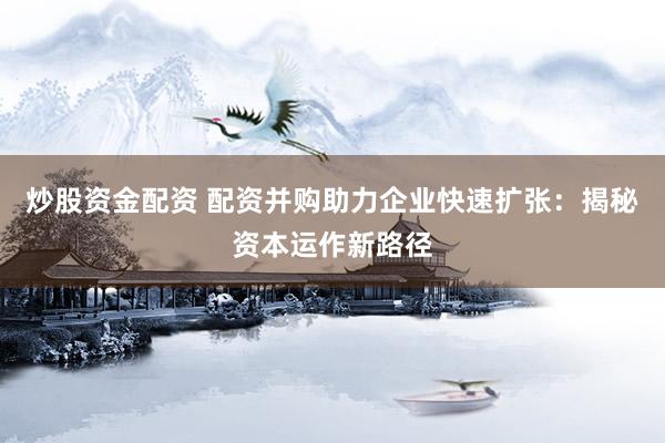炒股资金配资 配资并购助力企业快速扩张：揭秘资本运作新路径