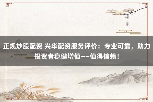 正规炒股配资 兴华配资服务评价：专业可靠，助力投资者稳健增值——值得信赖！