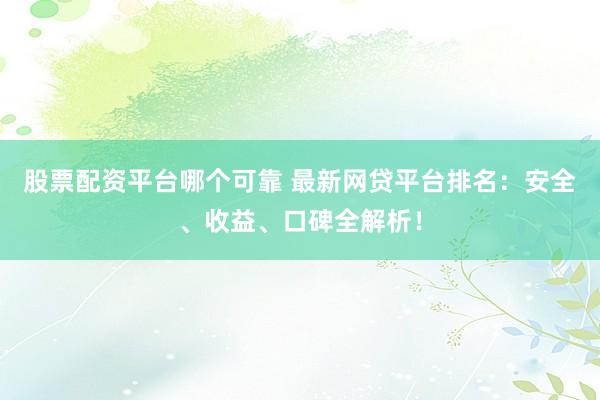 股票配资平台哪个可靠 最新网贷平台排名：安全、收益、口碑全解析！