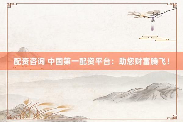 配资咨询 中国第一配资平台：助您财富腾飞！