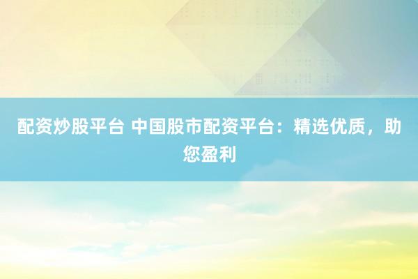 配资炒股平台 中国股市配资平台：精选优质，助您盈利