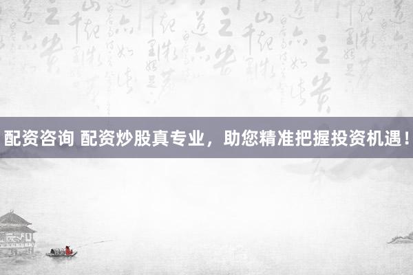 配资咨询 配资炒股真专业，助您精准把握投资机遇！