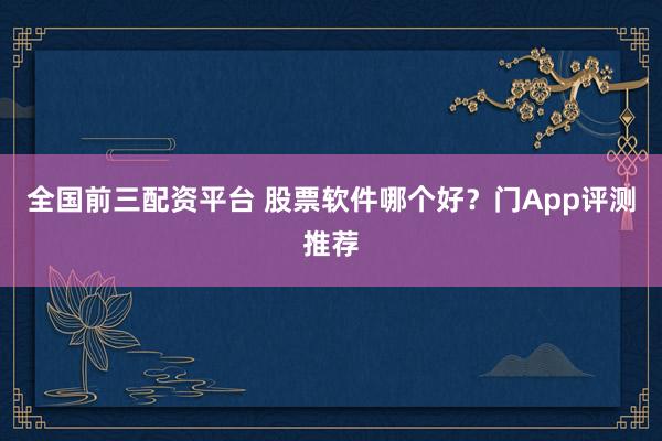 全国前三配资平台 股票软件哪个好？门App评测推荐