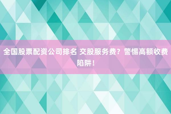 全国股票配资公司排名 交股服务费？警惕高额收费陷阱！