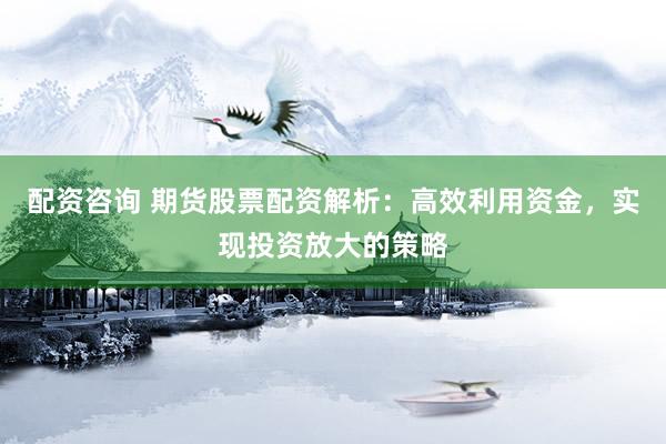 配资咨询 期货股票配资解析：高效利用资金，实现投资放大的策略