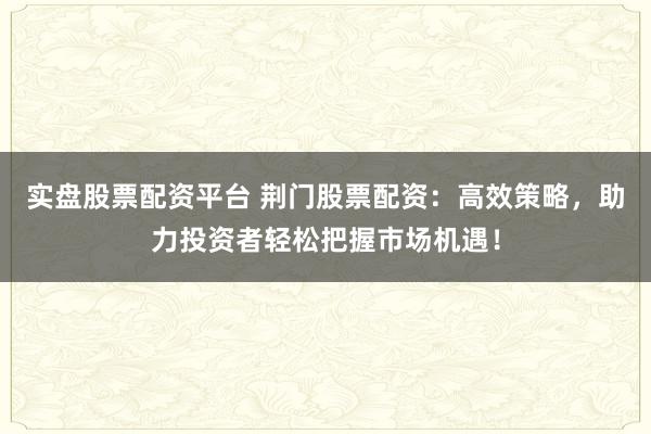 实盘股票配资平台 荆门股票配资：高效策略，助力投资者轻松把握市场机遇！