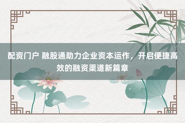 配资门户 融股通助力企业资本运作，开启便捷高效的融资渠道新篇章