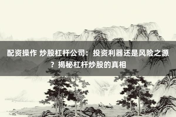 配资操作 炒股杠杆公司：投资利器还是风险之源？揭秘杠杆炒股的真相