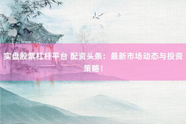 实盘股票杠杆平台 配资头条：最新市场动态与投资策略！