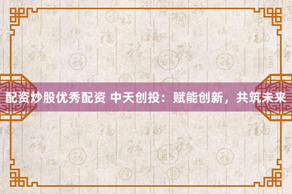 配资炒股优秀配资 中天创投：赋能创新，共筑未来