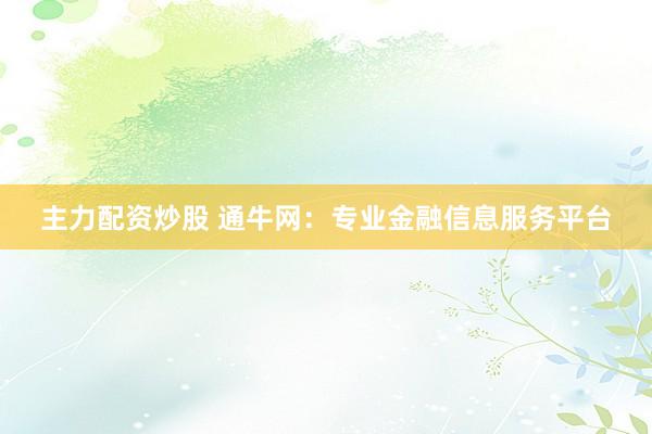 主力配资炒股 通牛网：专业金融信息服务平台